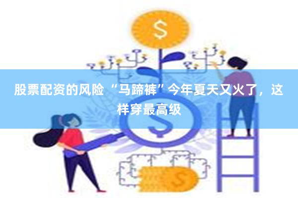 股票配资的风险 “马蹄裤”今年夏天又火了，这样穿最高级