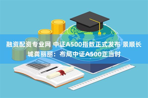 融资配资专业网 中证A500指数正式发布 景顺长城龚丽丽：布局中证A500正当时