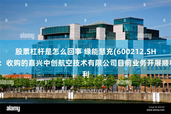 股票杠杆是怎么回事 绿能慧充(600212.SH)：收购的嘉兴中创航空技术有限公司目前业务开展顺利