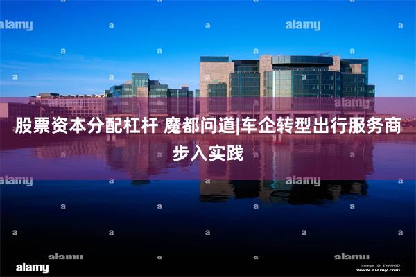 股票资本分配杠杆 魔都问道|车企转型出行服务商步入实践