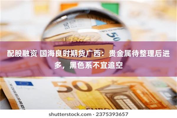 配股融资 国海良时期货广西：贵金属待整理后进多，黑色系不宜追空