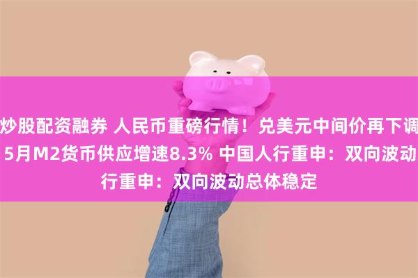 炒股配资融券 人民币重磅行情！兑美元中间价再下调116基点 5月M2货币供应增速8.3% 中国人行重申：双向波动总体稳定