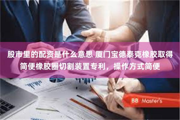 股市里的配资是什么意思 厦门宝德泰克橡胶取得简便橡胶圈切割装置专利，操作方式简便