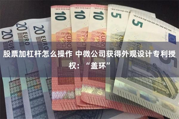 股票加杠杆怎么操作 中微公司获得外观设计专利授权：“盖环”