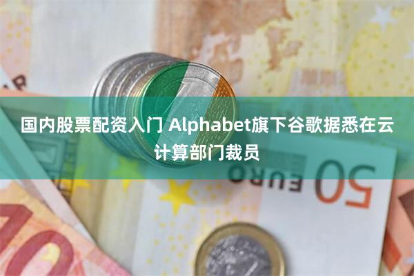 国内股票配资入门 Alphabet旗下谷歌据悉在云计算部门裁员
