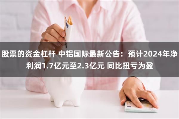 股票的资金杠杆 中铝国际最新公告：预计2024年净利润1.7亿元至2.3亿元 同比扭亏为盈
