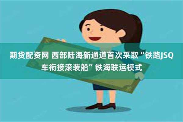 期货配资网 西部陆海新通道首次采取“铁路JSQ车衔接滚装船”铁海联运模式