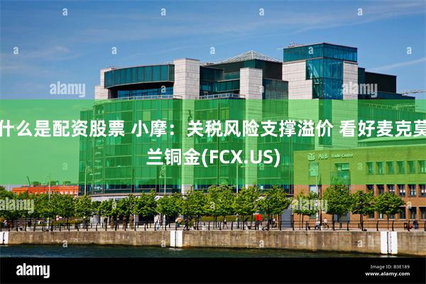 什么是配资股票 小摩：关税风险支撑溢价 看好麦克莫兰铜金(FCX.US)