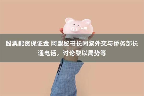 股票配资保证金 阿盟秘书长同黎外交与侨务部长通电话，讨论黎以局势等
