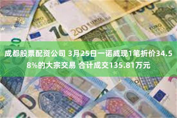 成都股票配资公司 3月25日一诺威现1笔折价34.58%的大宗交易 合计成交135.81万元