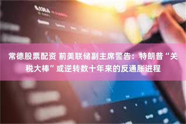 常德股票配资 前美联储副主席警告：特朗普“关税大棒”或逆转数十年来的反通胀进程