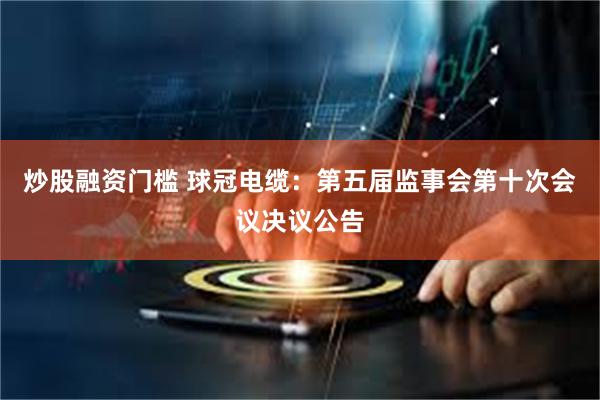 炒股融资门槛 球冠电缆：第五届监事会第十次会议决议公告