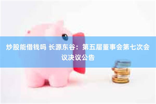 炒股能借钱吗 长源东谷：第五届董事会第七次会议决议公告