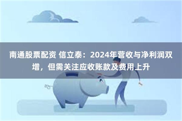 南通股票配资 信立泰：2024年营收与净利润双增，但需关注应收账款及费用上升