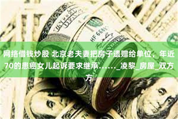 网络借钱炒股 北京老夫妻把房子遗赠给单位，年近70的患癌女儿起诉要求继承……_凌黎_房屋_双方