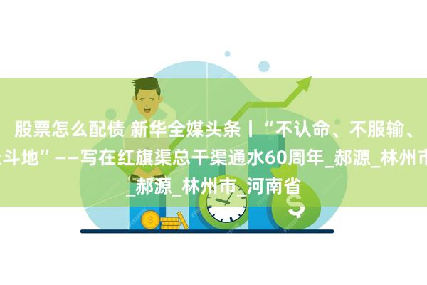 股票怎么配债 新华全媒头条丨“不认命、不服输、敢于战天斗地”——写在红旗渠总干渠通水60周年_郝源_林州市_河南省