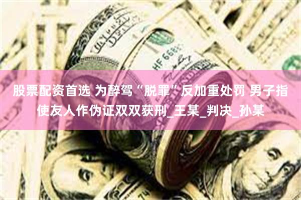 股票配资首选 为醉驾“脱罪”反加重处罚 男子指使友人作伪证双双获刑_王某_判决_孙某