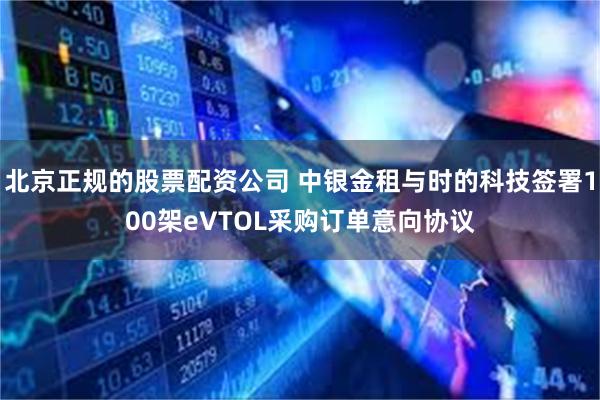 北京正规的股票配资公司 中银金租与时的科技签署100架eVTOL采购订单意向协议