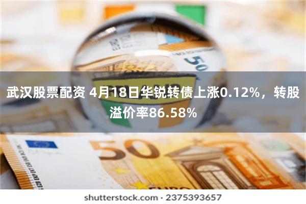 武汉股票配资 4月18日华锐转债上涨0.12%，转股溢价率86.58%