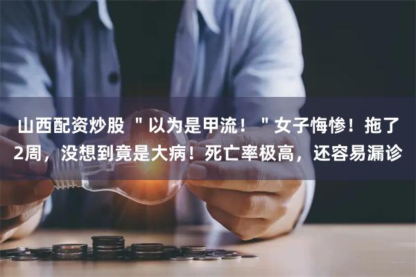 山西配资炒股 ＂以为是甲流！＂女子悔惨！拖了2周，没想到竟是大病！死亡率极高，还容易漏诊