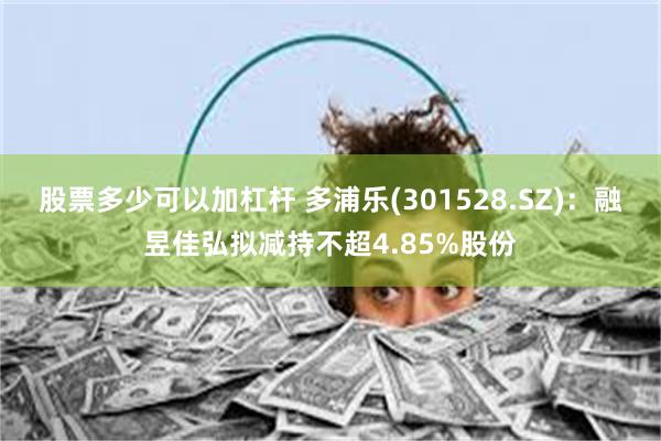 股票多少可以加杠杆 多浦乐(301528.SZ)：融昱佳弘拟减持不超4.85%股份