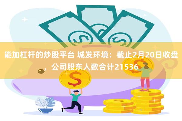 能加杠杆的炒股平台 城发环境：截止2月20日收盘，公司股东人数合计21536