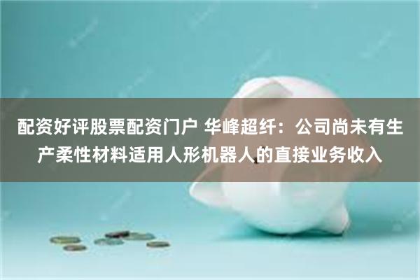 配资好评股票配资门户 华峰超纤：公司尚未有生产柔性材料适用人形机器人的直接业务收入