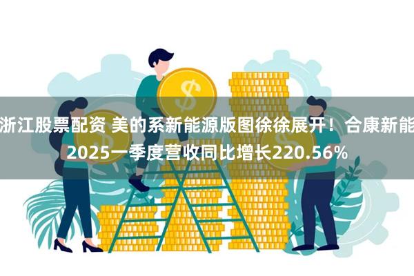 浙江股票配资 美的系新能源版图徐徐展开！合康新能2025一季度营收同比增长220.56%