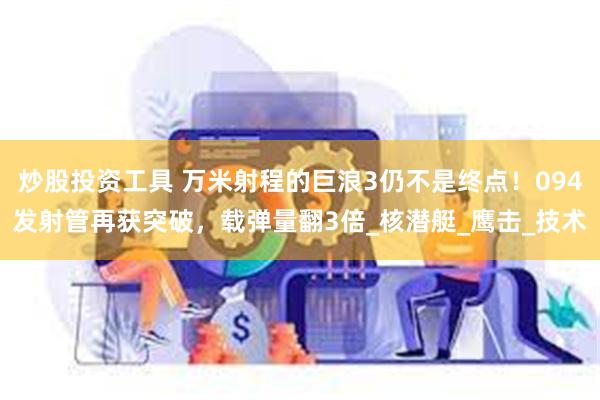 炒股投资工具 万米射程的巨浪3仍不是终点！094发射管再获突破，载弹量翻3倍_核潜艇_鹰击_技术