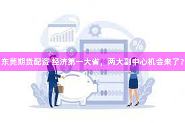 东莞期货配资 经济第一大省，两大副中心机会来了？