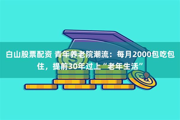 白山股票配资 青年养老院潮流：每月2000包吃包住，提前30年过上“老年生活”