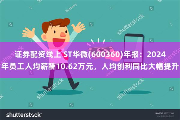 证券配资线上 ST华微(600360)年报：2024年员工人均薪酬10.62万元，人均创利同比大幅提升