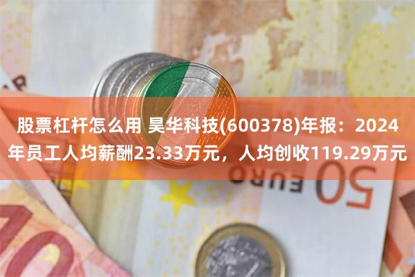 股票杠杆怎么用 昊华科技(600378)年报：2024年员工人均薪酬23.33万元，人均创收119.29万元