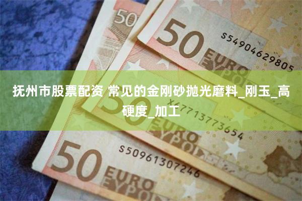 抚州市股票配资 常见的金刚砂抛光磨料_刚玉_高硬度_加工