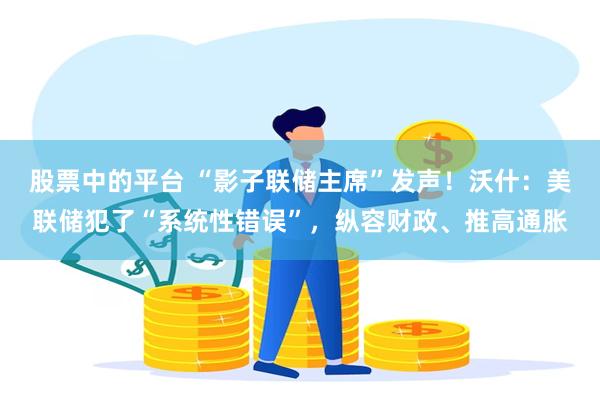 股票中的平台 “影子联储主席”发声！沃什：美联储犯了“系统性错误”，纵容财政、推高通胀
