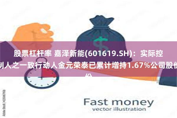 股票杠杆率 嘉泽新能(601619.SH)：实际控制人之一致行动人金元荣泰已累计增持1.67%公司股份