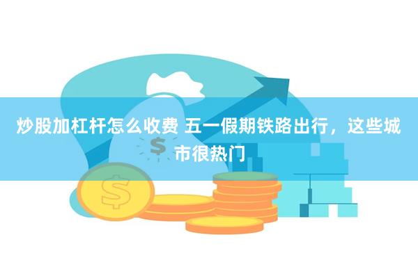 炒股加杠杆怎么收费 五一假期铁路出行，这些城市很热门