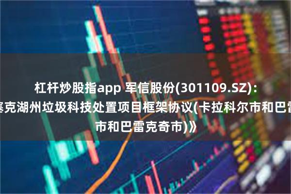 杠杆炒股指app 军信股份(301109.SZ)：签订《伊塞克湖州垃圾科技处置项目框架协议(卡拉科尔市和巴雷克奇市)》