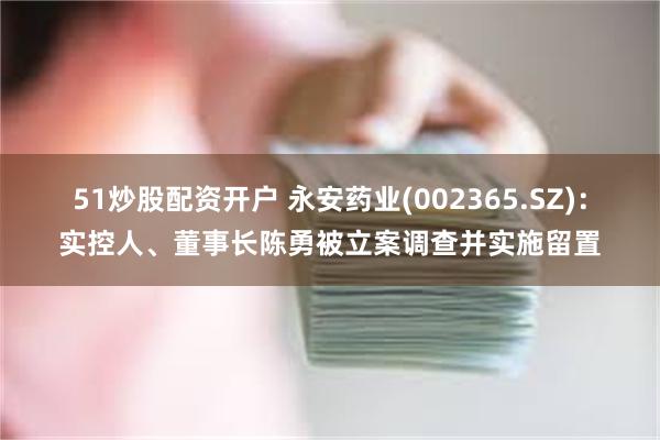 51炒股配资开户 永安药业(002365.SZ)：实控人、董事长陈勇被立案调查并实施留置