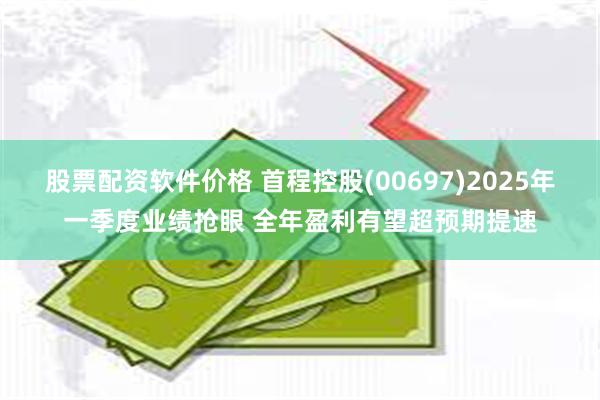 股票配资软件价格 首程控股(00697)2025年一季度业绩抢眼 全年盈利有望超预期提速