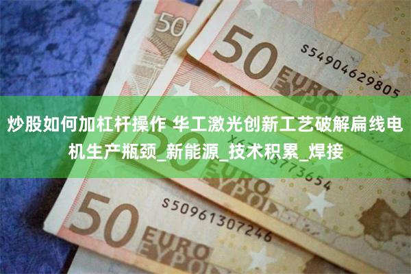 炒股如何加杠杆操作 华工激光创新工艺破解扁线电机生产瓶颈_新能源_技术积累_焊接