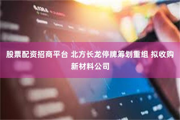 股票配资招商平台 北方长龙停牌筹划重组 拟收购新材料公司