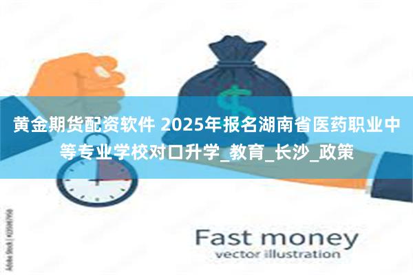 黄金期货配资软件 2025年报名湖南省医药职业中等专业学校对口升学_教育_长沙_政策