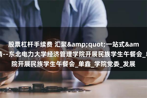 股票杠杆手续费 汇聚&quot;一站式&quot;,共话民族情--东北电力大学经济管理学院开展民族学生午餐会_单鑫_学院党委_发展