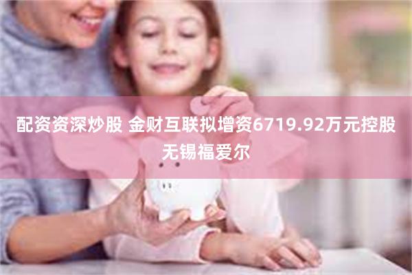 配资资深炒股 金财互联拟增资6719.92万元控股无锡福爱尔