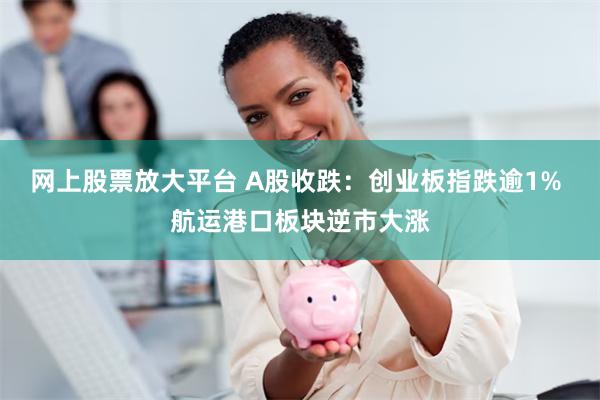 网上股票放大平台 A股收跌：创业板指跌逾1% 航运港口板块逆市大涨