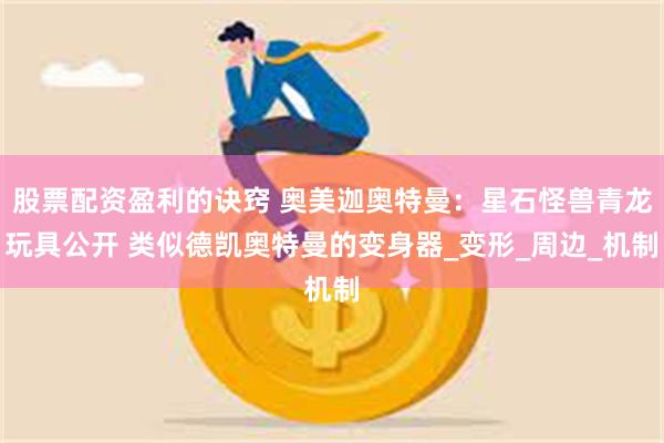 股票配资盈利的诀窍 奥美迦奥特曼：星石怪兽青龙玩具公开 类似德凯奥特曼的变身器_变形_周边_机制