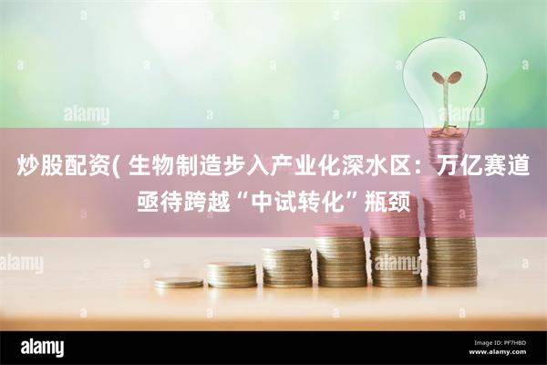 炒股配资( 生物制造步入产业化深水区：万亿赛道亟待跨越“中试转化”瓶颈