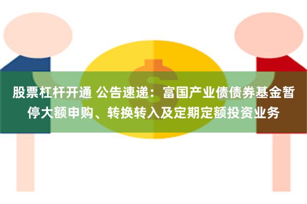 股票杠杆开通 公告速递：富国产业债债券基金暂停大额申购、转换转入及定期定额投资业务