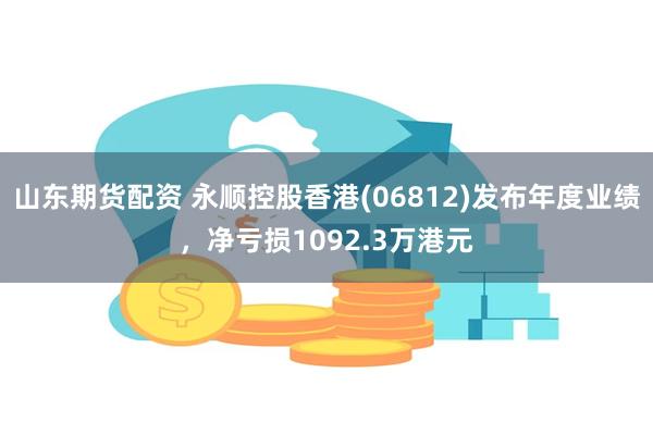 山东期货配资 永顺控股香港(06812)发布年度业绩，净亏损1092.3万港元